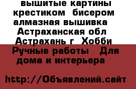 вышитые картины крестиком, бисером, алмазная вышивка. - Астраханская обл., Астрахань г. Хобби. Ручные работы » Для дома и интерьера   